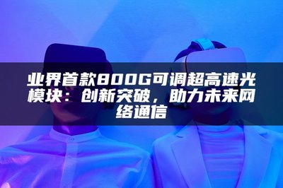 業(yè)界首款800G可調(diào)超高速光模塊 以創(chuàng)新突破，賦能未來網(wǎng)絡(luò)通信